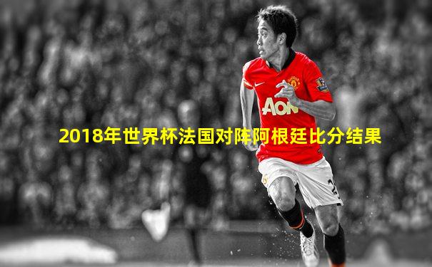 2018年世界杯法国对阵阿根廷比分结果