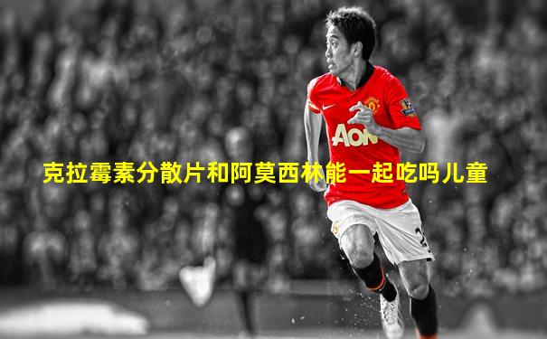 克拉霉素分散片和阿莫西林能一起吃吗儿童