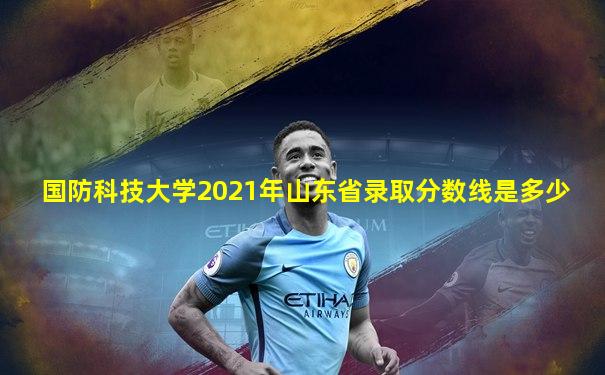 国防科技大学2021年山东省录取分数线是多少