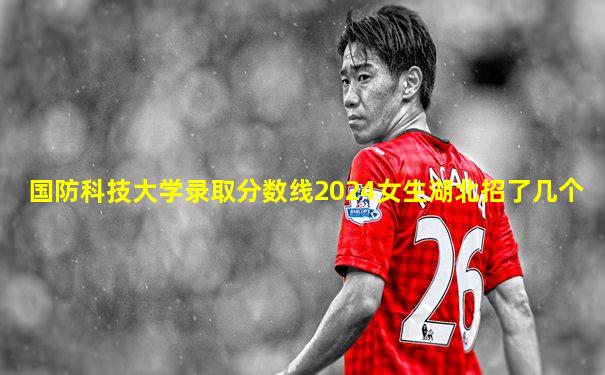 国防科技大学录取分数线2024女生湖北招了几个