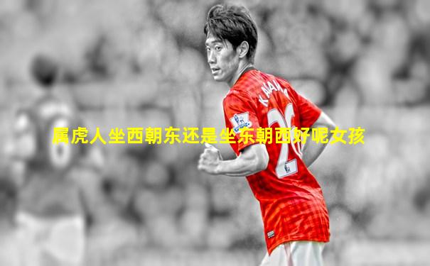 属虎人坐西朝东还是坐东朝西好呢女孩