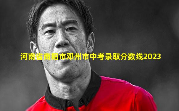 河南省南阳市邓州市中考录取分数线2023