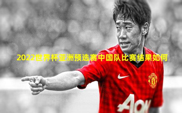 2022世界杯亚洲预选赛中国队比赛结果如何