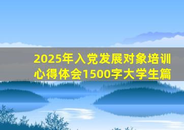 2025年入党发展对象培训心得体会1500字大学生篇