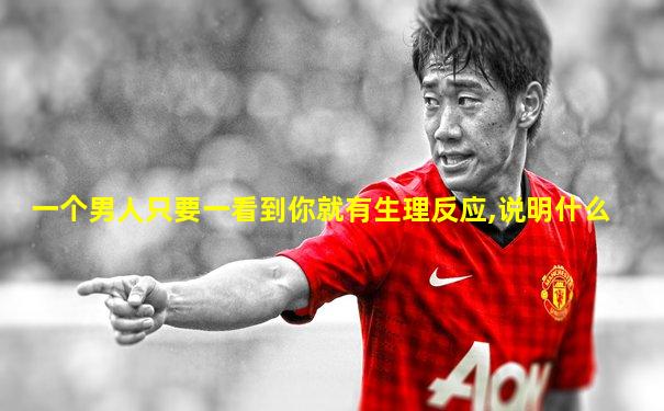 一个男人只要一看到你就有生理反应,说明什么