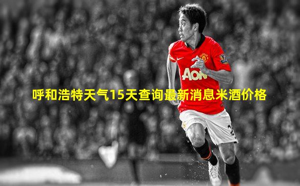 呼和浩特天气15天查询最新消息米酒价格