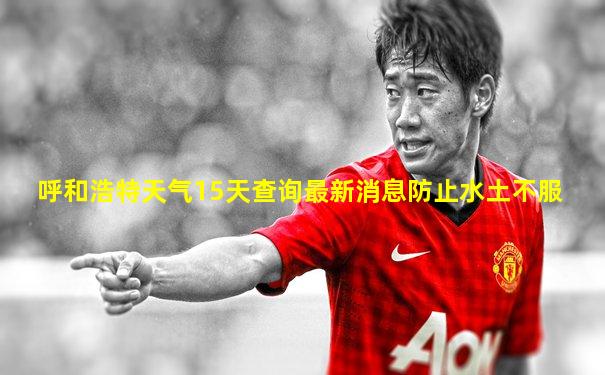 呼和浩特天气15天查询最新消息防止水土不服
