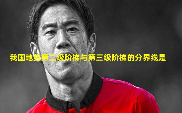 我国地势第二级阶梯与第三级阶梯的分界线是