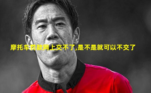 摩托车罚款网上交不了,是不是就可以不交了