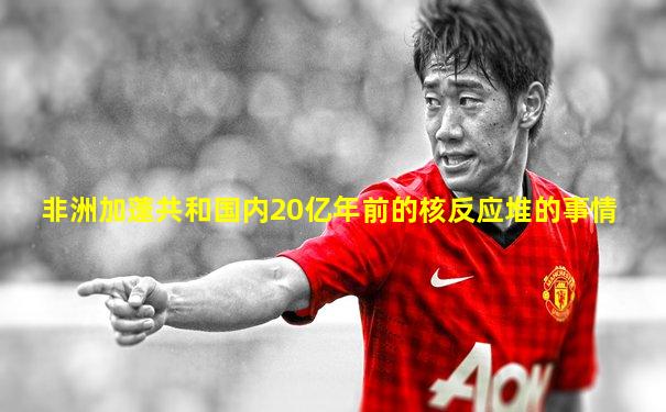 非洲加蓬共和国内20亿年前的核反应堆的事情